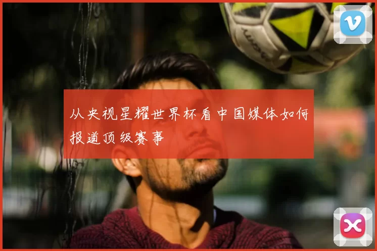 从央视星耀世界杯看中国媒体如何报道顶级赛事