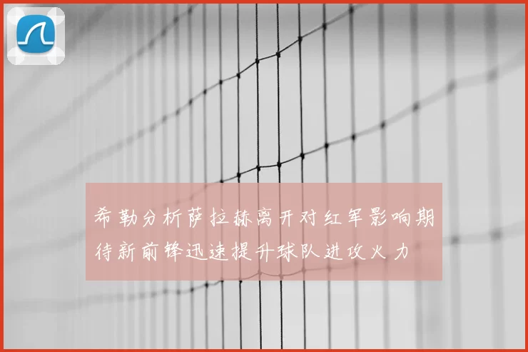希勒分析萨拉赫离开对红军影响期待新前锋迅速提升球队进攻火力