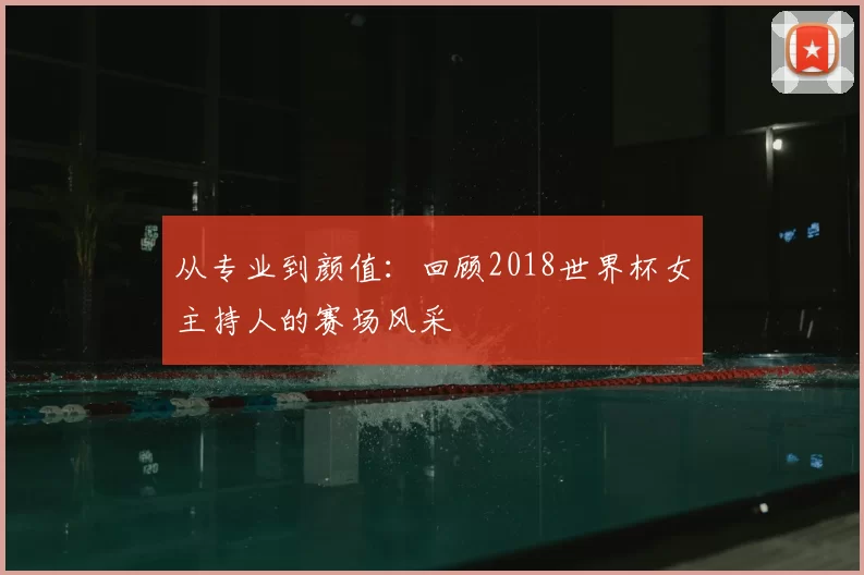 从专业到颜值:回顾2018世界杯女主持人的赛场风采