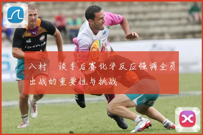 八村塁谈季后赛化学反应强调全员出战的重要性与挑战
