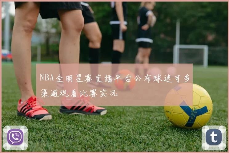 NBA全明星赛直播平台公布球迷可多渠道观看比赛实况