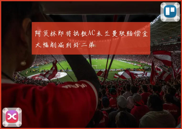 阿莫林即将执教AC米兰曼联赔偿金大幅削减利好二弟