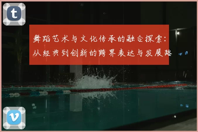 舞蹈艺术与文化传承的融合探索：从经典到创新的跨界表达与发展路径