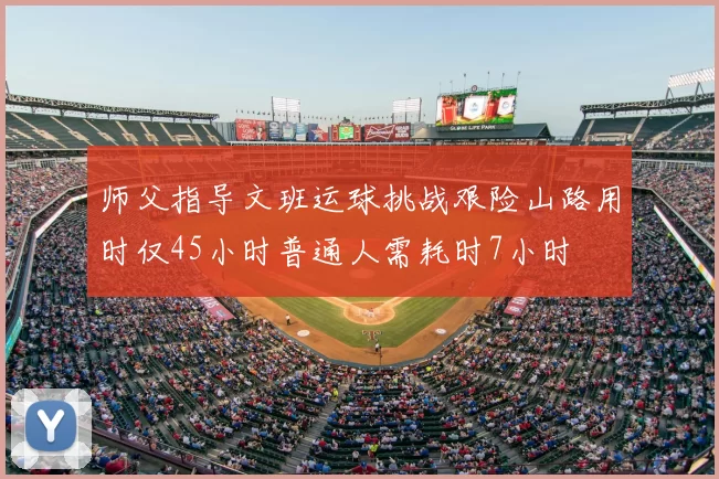 师父指导文班运球挑战艰险山路用时仅45小时普通人需耗时7小时