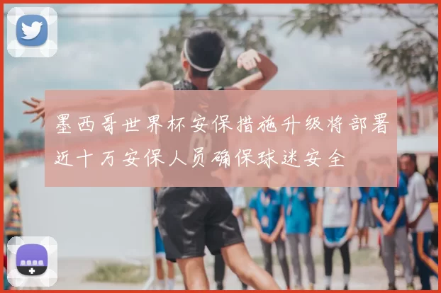 墨西哥世界杯安保措施升级将部署近十万安保人员确保球迷安全
