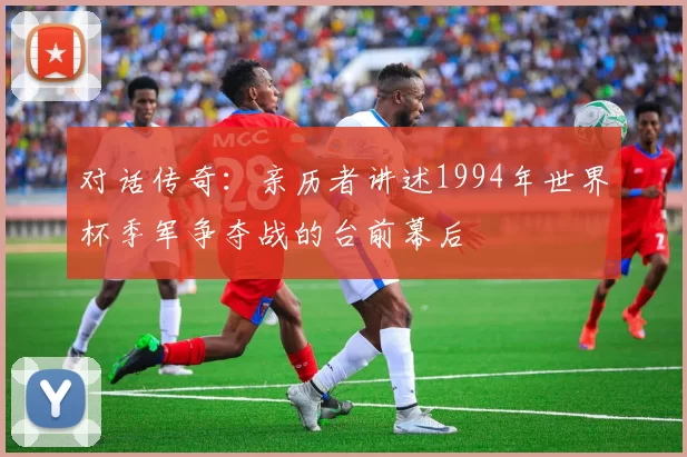 对话传奇:亲历者讲述1994年世界杯季军争夺战的台前幕后