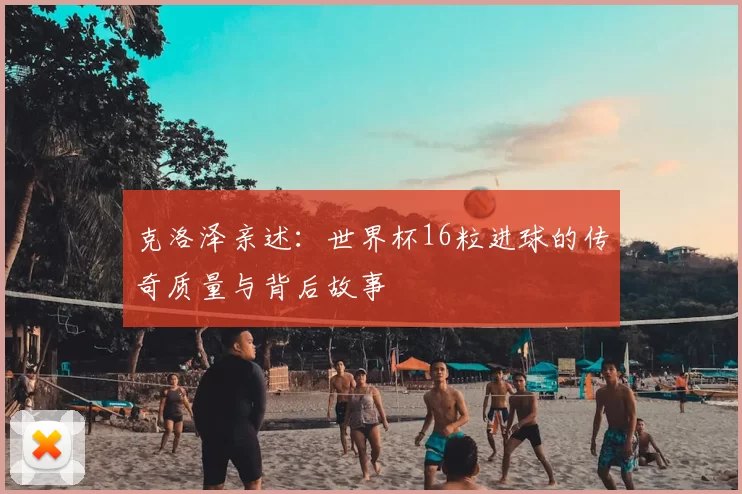 克洛泽亲述:世界杯16粒进球的传奇质量与背后故事
