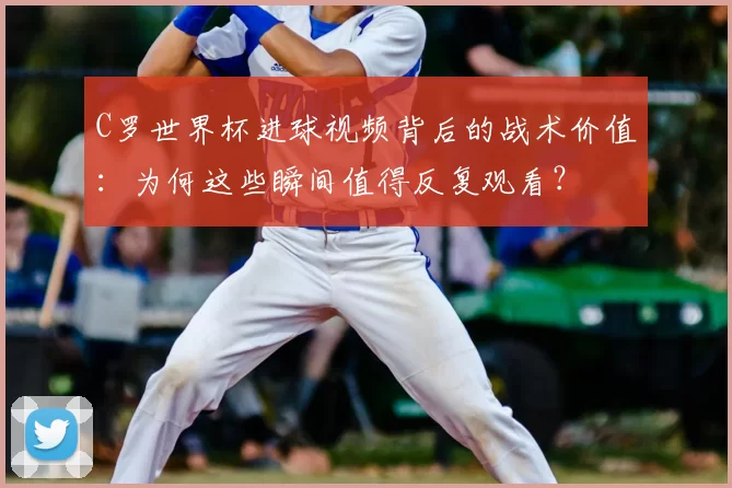 C罗世界杯进球视频背后的战术价值:为何这些瞬间值得反复观看?