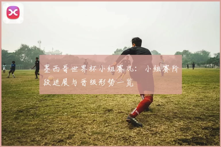 墨西哥世界杯小组赛况：小组赛阶段进展与晋级形势一览