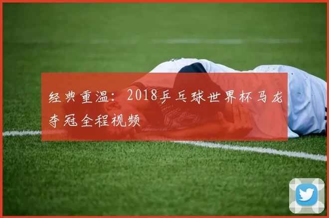 经典重温:2018乒乓球世界杯马龙夺冠全程视频
