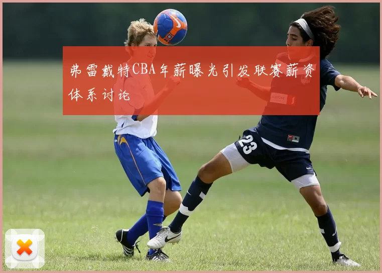 弗雷戴特CBA年薪曝光引发联赛薪资体系讨论