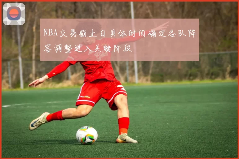 NBA交易截止日具体时间确定各队阵容调整进入关键阶段