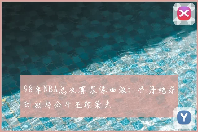 98年NBA总决赛录像回放:乔丹绝杀时刻与公牛王朝荣光