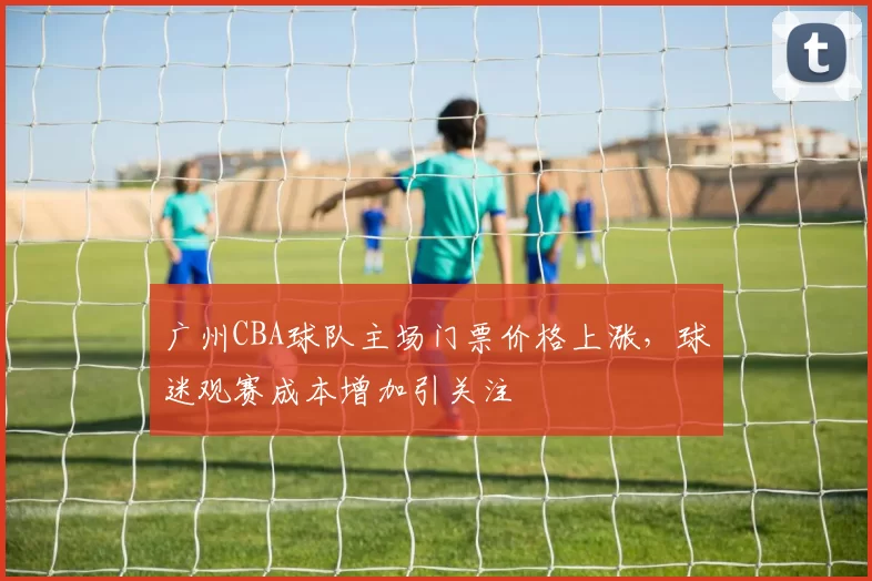 广州CBA球队主场门票价格上涨,球迷观赛成本增加引关注