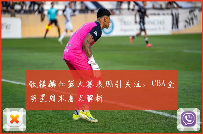 张镇麟扣篮大赛表现引关注，CBA全明星周末看点解析