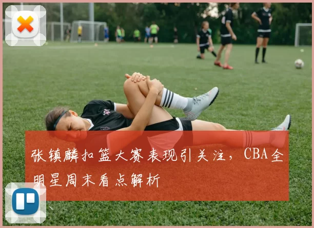 张镇麟扣篮大赛表现引关注,CBA全明星周末看点解析