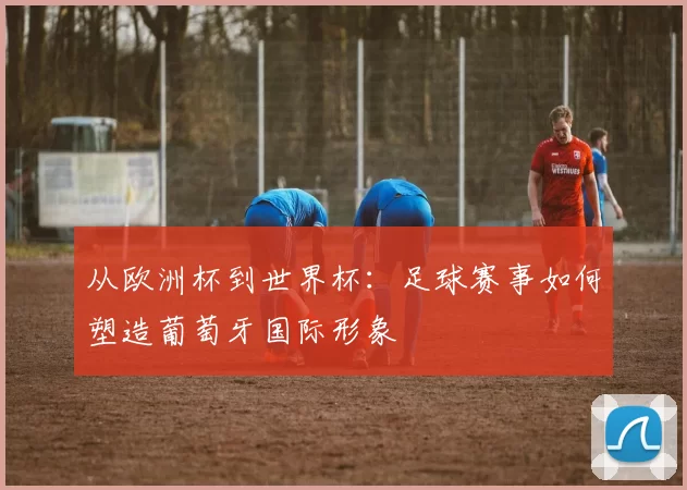 从欧洲杯到世界杯：足球赛事如何塑造葡萄牙国际形象