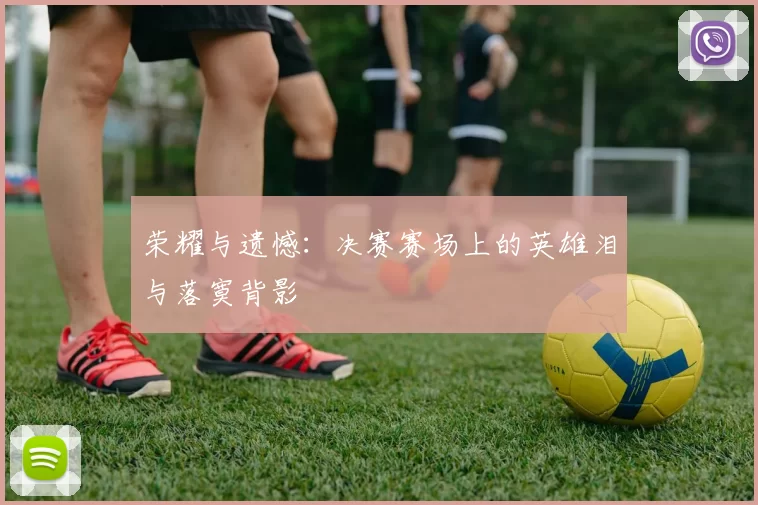荣耀与遗憾：决赛赛场上的英雄泪与落寞背影