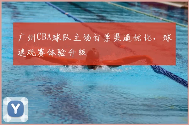 广州CBA球队主场订票渠道优化,球迷观赛体验升级