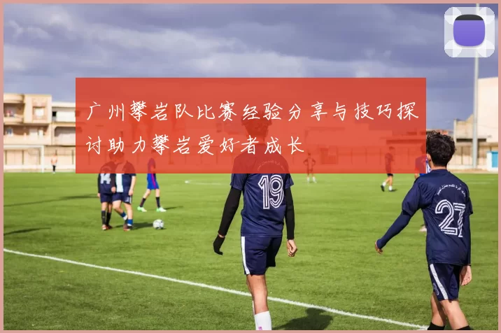广州攀岩队比赛经验分享与技巧探讨助力攀岩爱好者成长