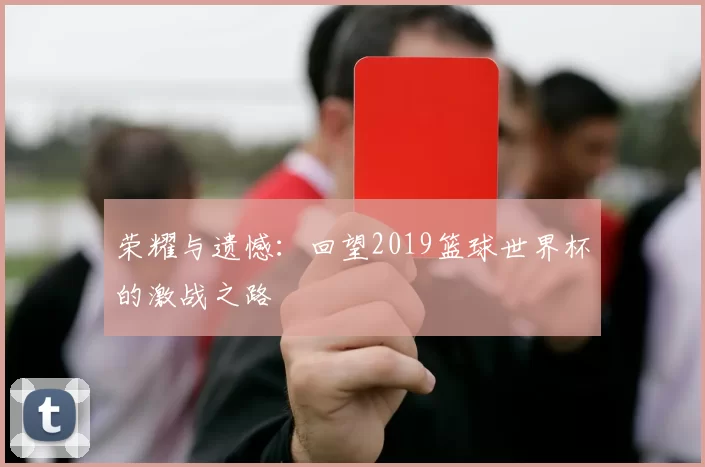 荣耀与遗憾:回望2019篮球世界杯的激战之路