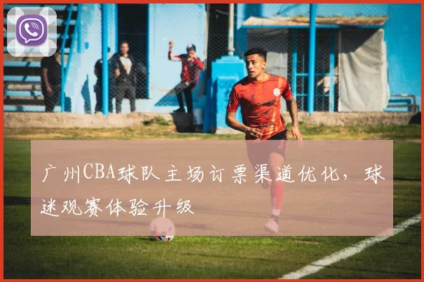 广州CBA球队主场订票渠道优化，球迷观赛体验升级
