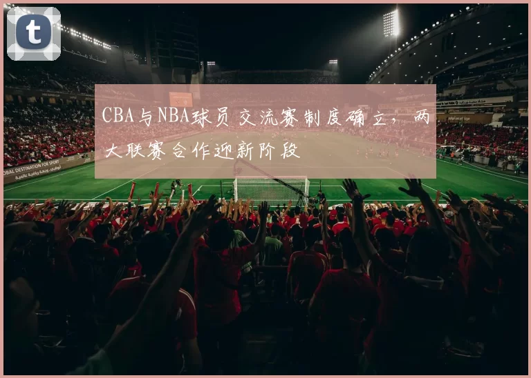 CBA与NBA球员交流赛制度确立，两大联赛合作迎新阶段