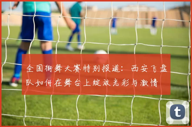 全国街舞大赛特别报道：西安飞盘队如何在舞台上绽放光彩与激情