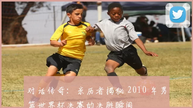 对话传奇：亲历者揭秘 2010 年男篮世界杯决赛的决胜瞬间