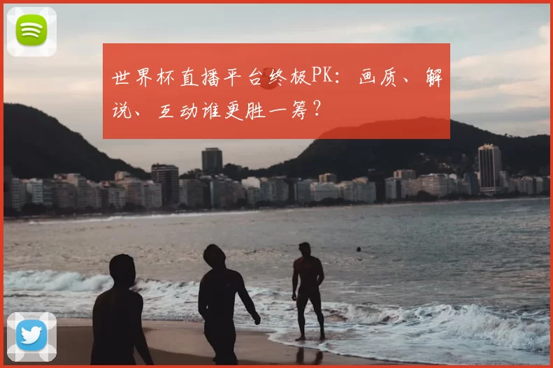 世界杯直播平台终极PK:画质、解说、互动谁更胜一筹?