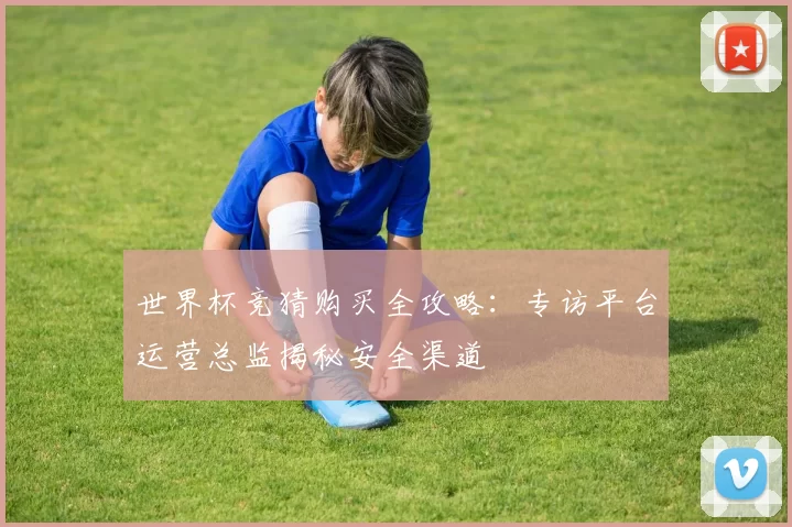 世界杯竞猜购买全攻略：专访平台运营总监揭秘安全渠道
