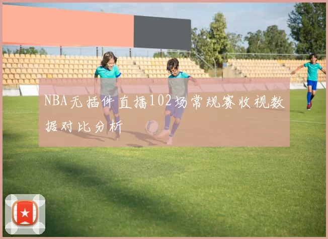 NBA无插件直播102场常规赛收视数据对比分析