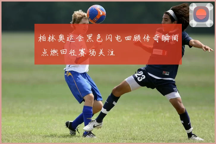 柏林奥运会黑色闪电回顾传奇瞬间 点燃田径赛场关注