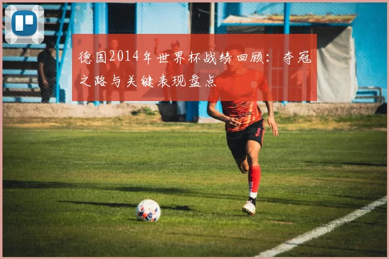 德国2014年世界杯战绩回顾：夺冠之路与关键表现盘点