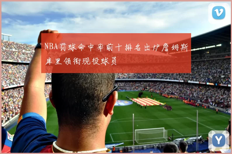 NBA罚球命中率前十排名出炉詹姆斯库里领衔现役球员