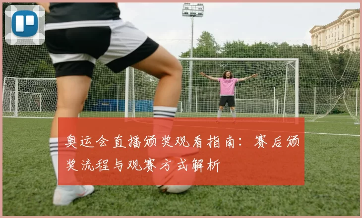 奥运会直播颁奖观看指南：赛后颁奖流程与观赛方式解析