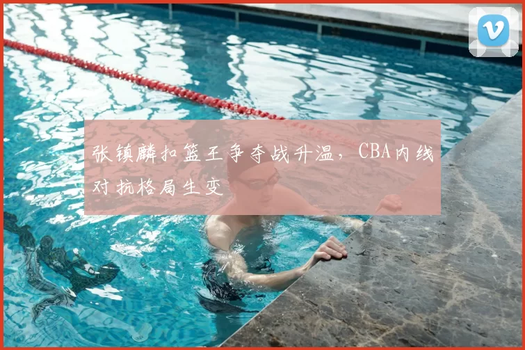 张镇麟扣篮王争夺战升温,CBA内线对抗格局生变