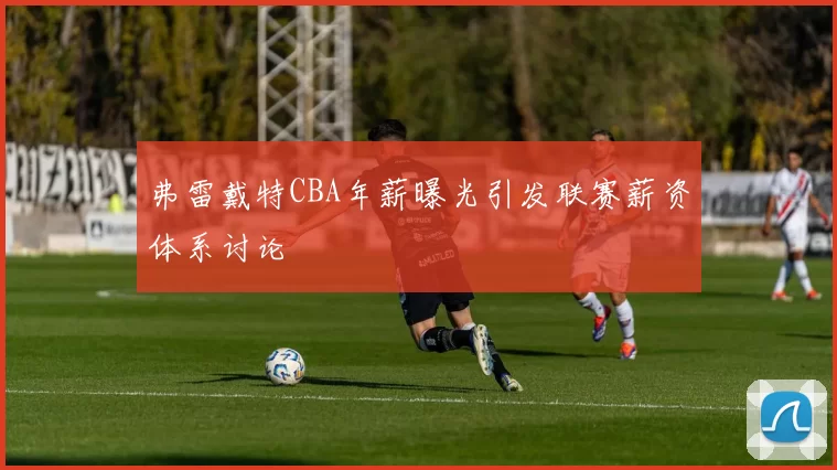 弗雷戴特CBA年薪曝光引发联赛薪资体系讨论