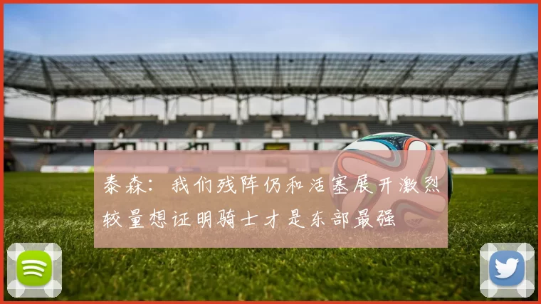 泰森：我们残阵仍和活塞展开激烈较量想证明骑士才是东部最强