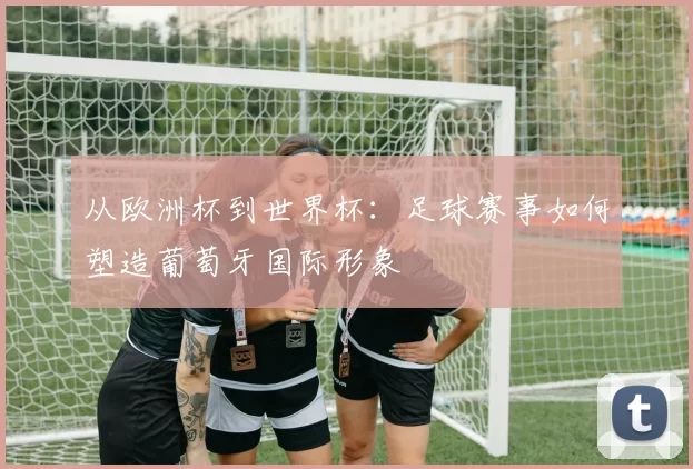 从欧洲杯到世界杯：足球赛事如何塑造葡萄牙国际形象