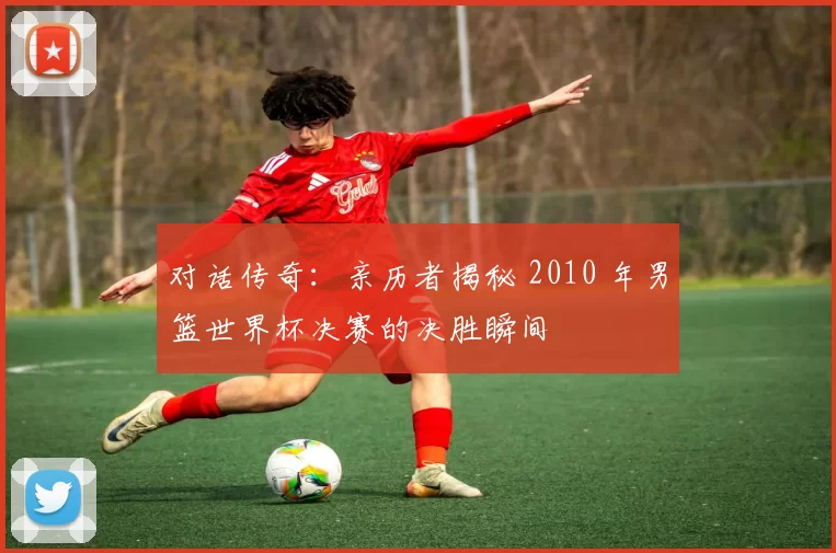 对话传奇：亲历者揭秘 2010 年男篮世界杯决赛的决胜瞬间