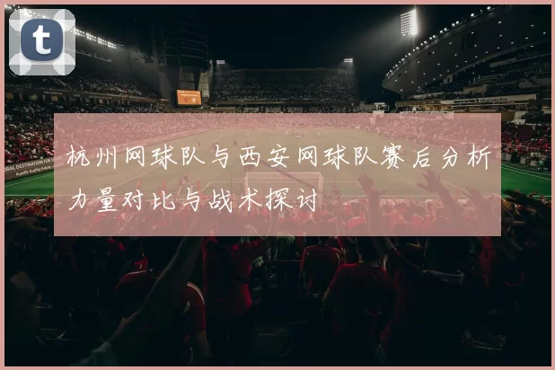 杭州网球队与西安网球队赛后分析力量对比与战术探讨
