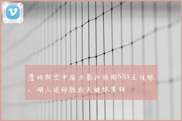 詹姆斯空中接力暴扣领衔NBA五佳球,湖人逆转胜利关键球集锦