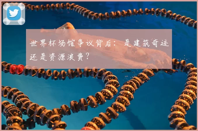 世界杯场馆争议背后:是建筑奇迹还是资源浪费?