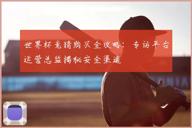 世界杯竞猜购买全攻略：专访平台运营总监揭秘安全渠道