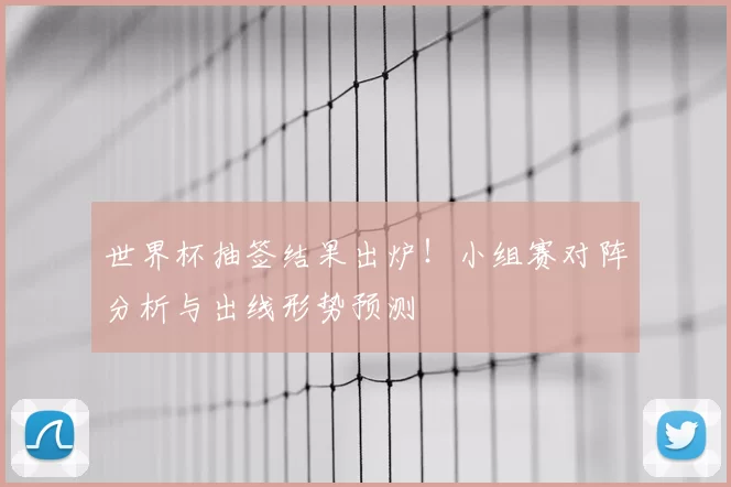 世界杯抽签结果出炉!小组赛对阵分析与出线形势预测