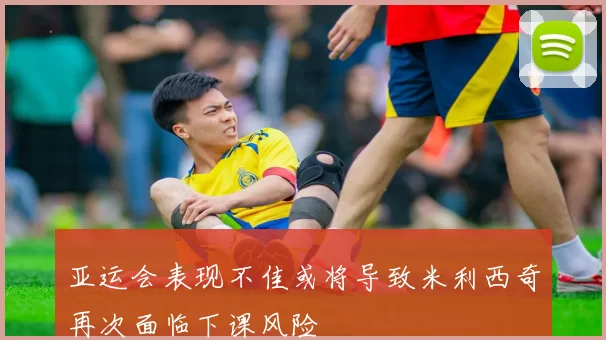 亚运会表现不佳或将导致米利西奇再次面临下课风险