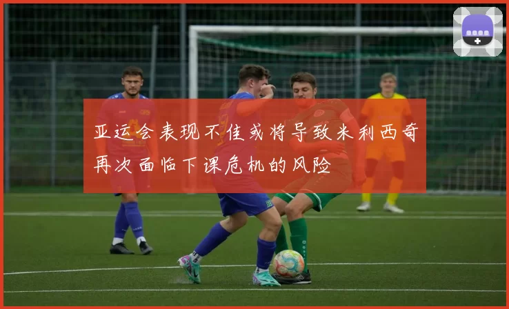 亚运会表现不佳或将导致米利西奇再次面临下课危机的风险