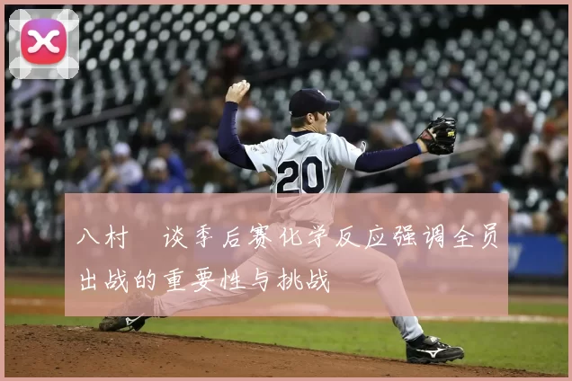 八村塁谈季后赛化学反应强调全员出战的重要性与挑战