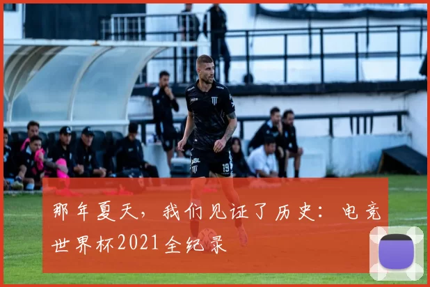 那年夏天,我们见证了历史:电竞世界杯2021全纪录